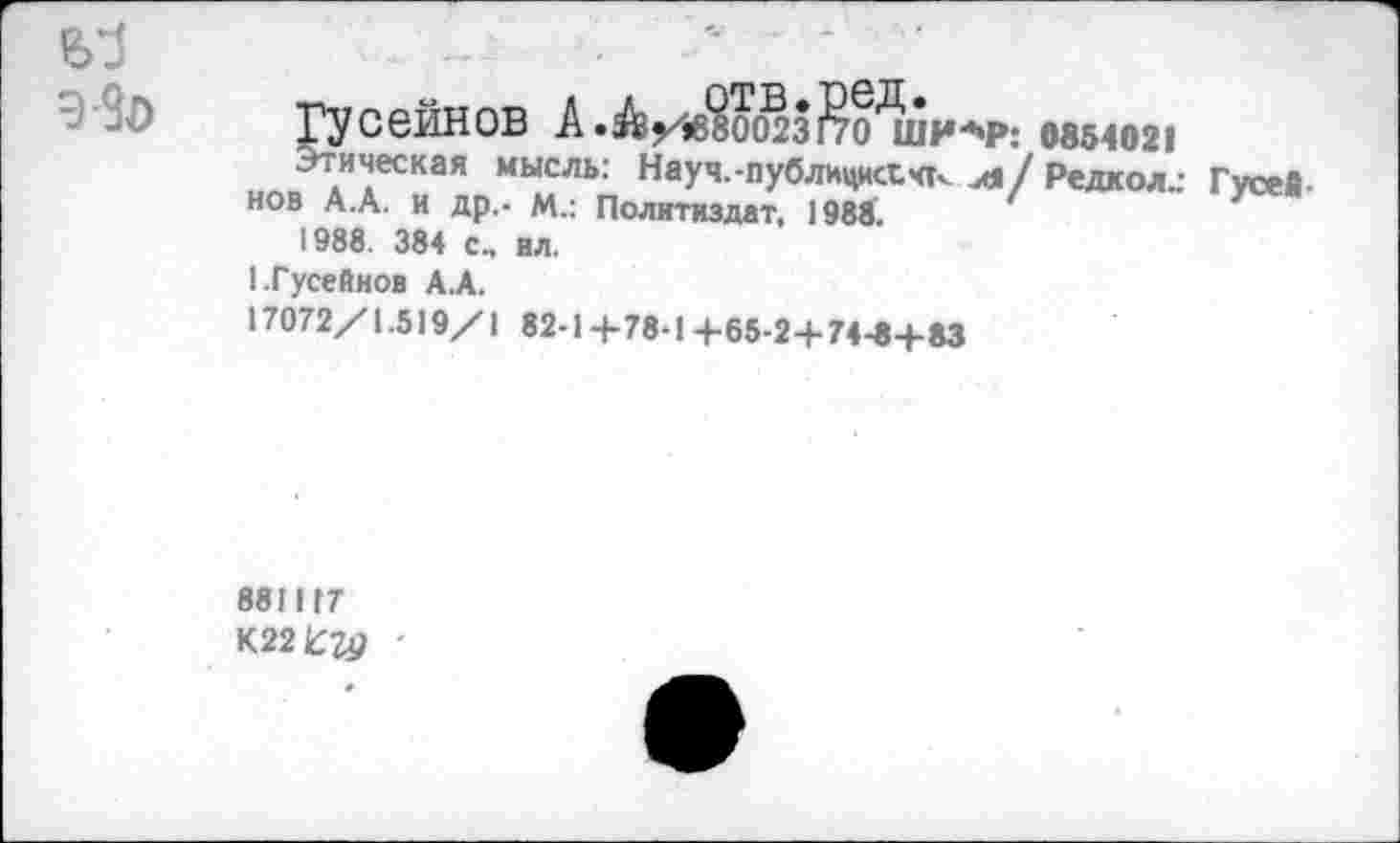 ﻿Гусейнов А.А/1в?ОО^31?о'ши-Р: 0854021
Этическая мысль: Науч.-публицист, чт- л/ Редкол.: Гусейнов А.А. и др.- М.: Политиздат, 1988.
1988. 384 с., ил.
I.Гусейнов А.А.
17072/1.519/1 82-1 +78-1 +65-2+74-0+83
881117
К22£?р '